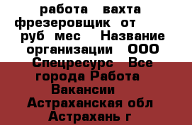 работа . вахта. фрезеровщик. от 50 000 руб./мес. › Название организации ­ ООО Спецресурс - Все города Работа » Вакансии   . Астраханская обл.,Астрахань г.